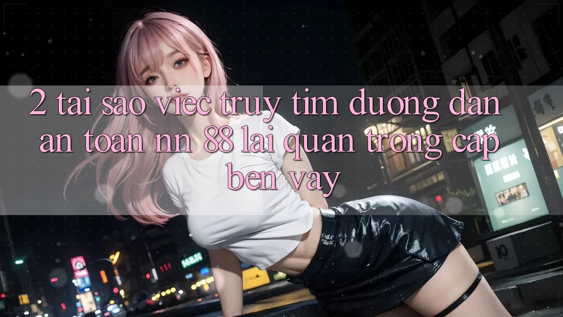 2. Tại Sao Việc Truy tìm “Đường dẫn An Toàn nn 88” Lại Quan Trọng Cập bến Vậy?