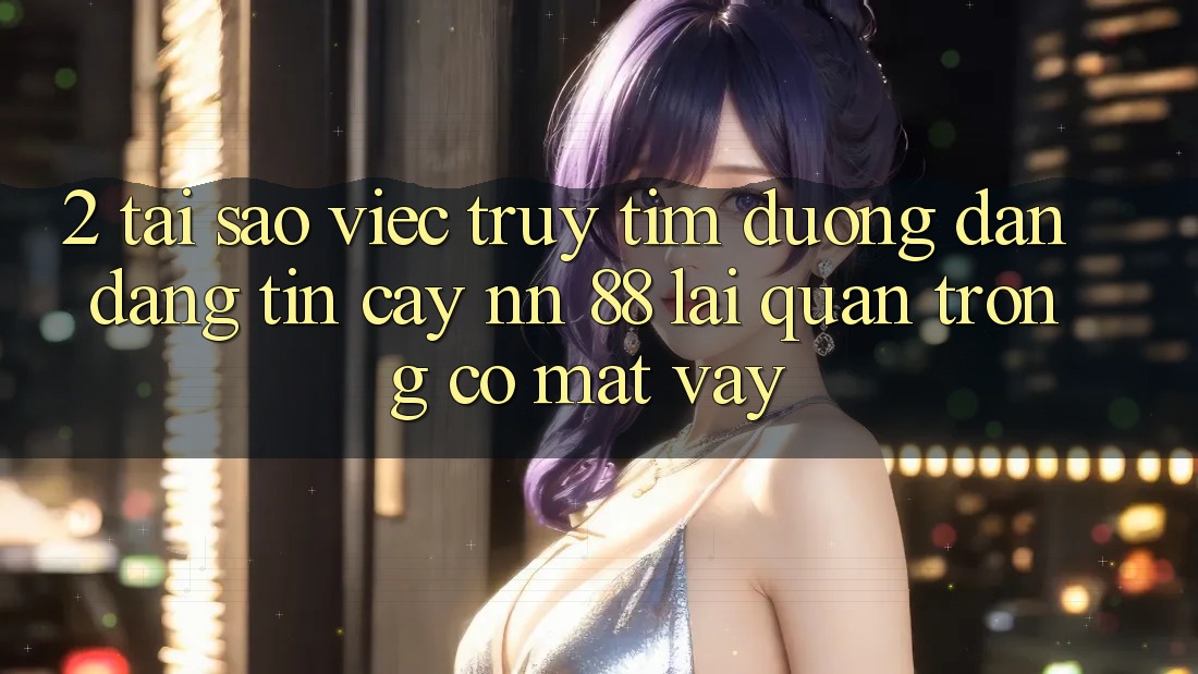 2. Tại Sao Việc Truy tìm “Đường dẫn Đáng tin cậy nn 88” Lại Quan Trọng Có mặt Vậy?