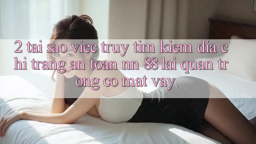 2. Tại Sao Việc Truy tìm kiếm “Địa chỉ trang An Toàn nn 88” Lại Quan Trọng Có mặt Vậy?