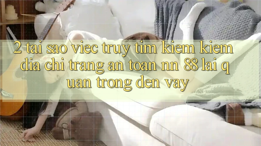 2. Tại Sao Việc Truy tìm kiếm Kiếm “Địa chỉ trang An Toàn nn 88” Lại Quan Trọng Đến Vậy?