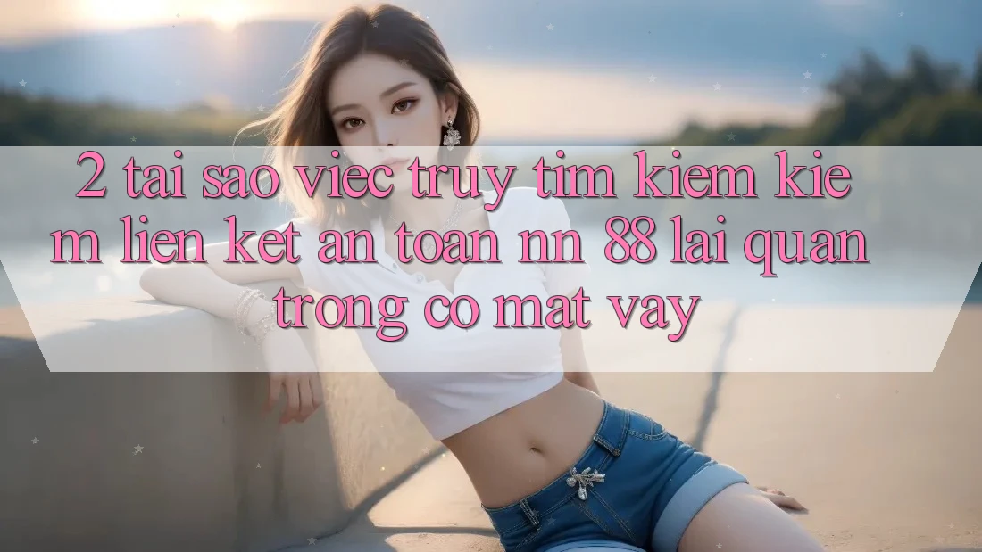 2. Tại Sao Việc Truy tìm kiếm Kiếm “Liên kết An Toàn nn 88” Lại Quan Trọng Có mặt Vậy?