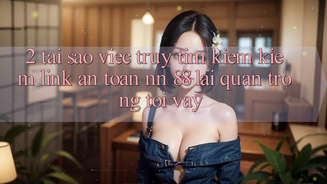 2. Tại Sao Việc Truy tìm kiếm Kiếm “Link An Toàn nn 88” Lại Quan Trọng Tới Vậy?