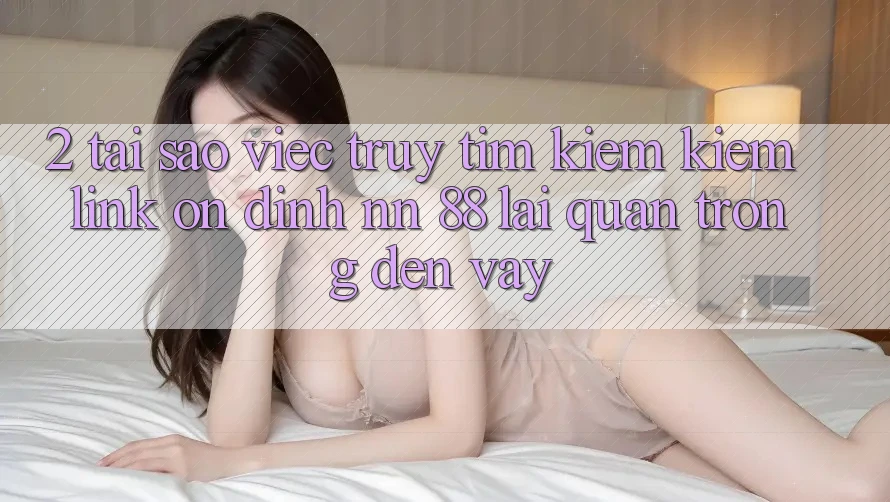 2. Tại Sao Việc Truy tìm kiếm Kiếm “Link Ổn định nn 88” Lại Quan Trọng Đến Vậy?