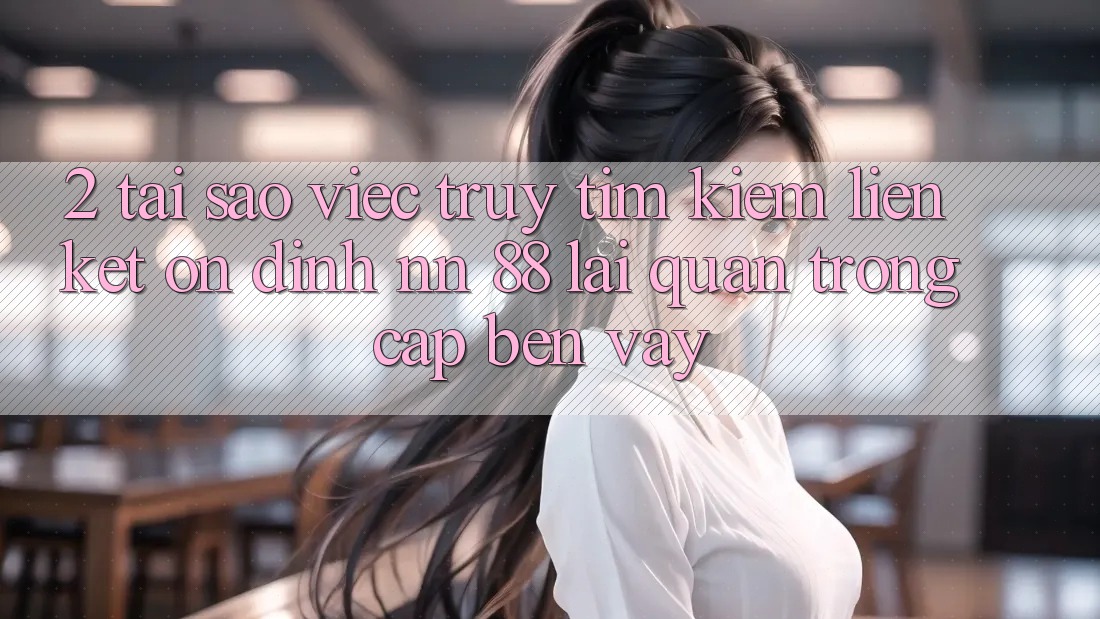 2. Tại Sao Việc Truy tìm Kiếm “Liên kết Ổn định nn 88” Lại Quan Trọng Cập bến Vậy?