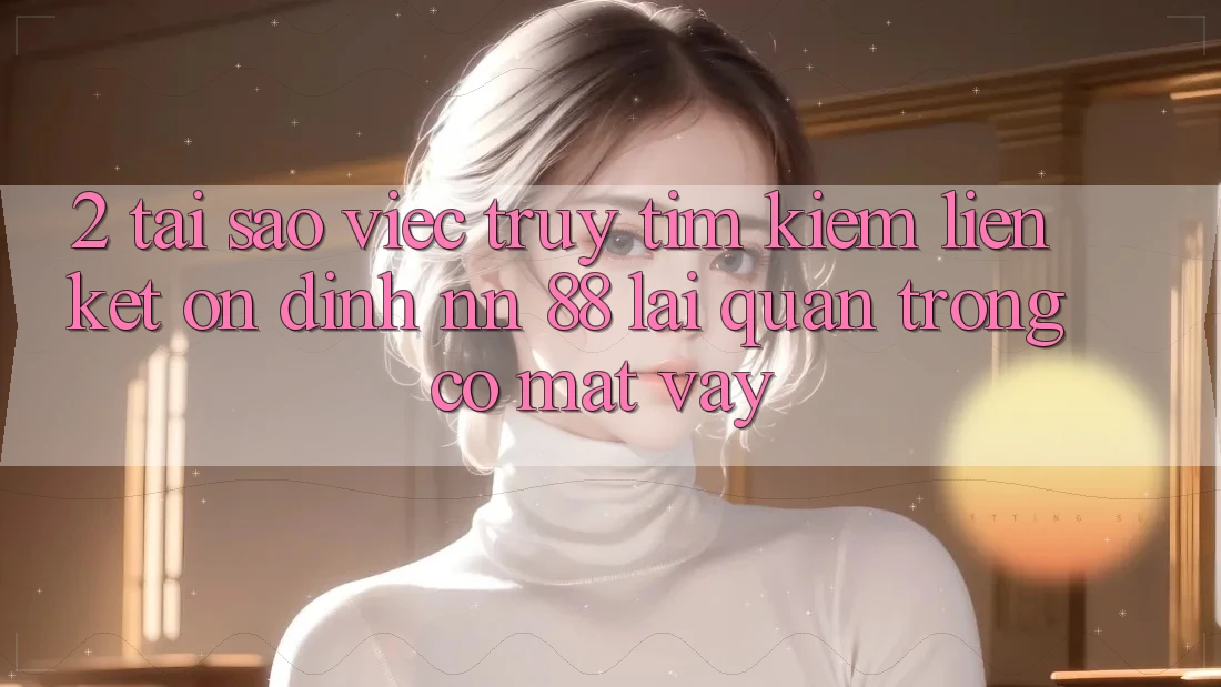 2. Tại Sao Việc Truy tìm Kiếm “Liên kết Ổn định nn 88” Lại Quan Trọng Có mặt Vậy?