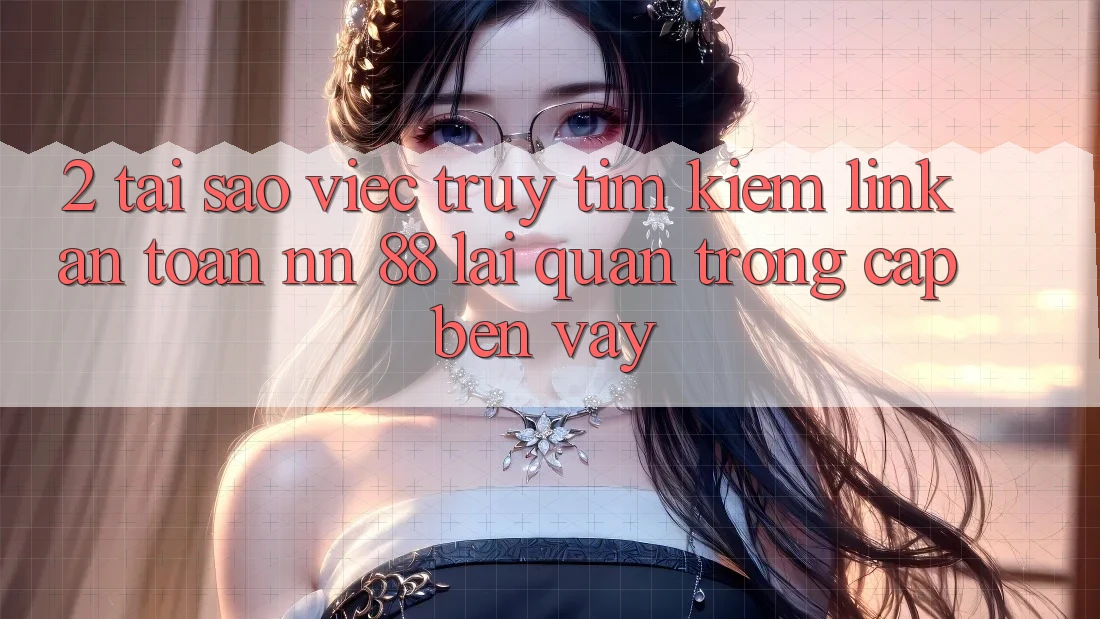 2. Tại Sao Việc Truy tìm Kiếm “Link An Toàn nn 88” Lại Quan Trọng Cập bến Vậy?