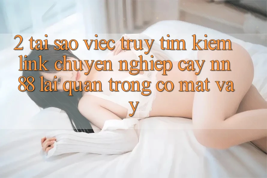 2. Tại Sao Việc Truy tìm Kiếm “Link Chuyên nghiệp cậy nn 88” Lại Quan Trọng Có mặt Vậy?