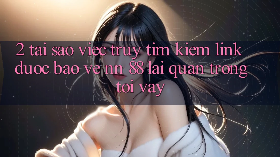 2. Tại Sao Việc Truy tìm Kiếm “Link Được bảo vệ nn 88” Lại Quan Trọng Tới Vậy?
