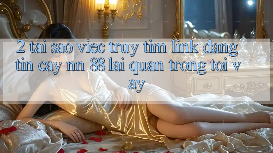 2. Tại Sao Việc Truy tìm “Link Đáng tin cậy nn 88” Lại Quan Trọng Tới Vậy?