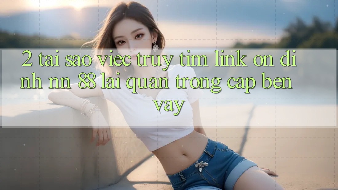 2. Tại Sao Việc Truy tìm “Link Ổn định nn 88” Lại Quan Trọng Cập bến Vậy?