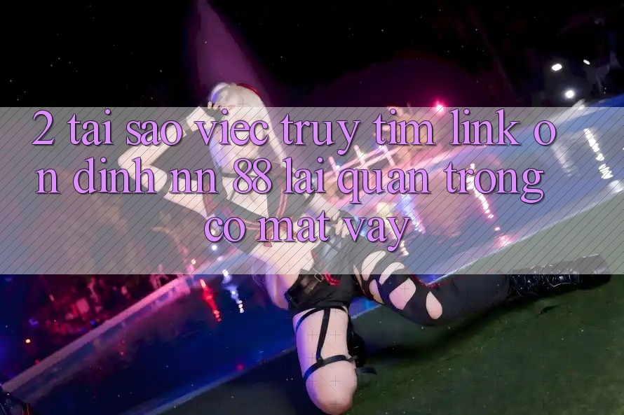 2. Tại Sao Việc Truy tìm “Link Ổn định nn 88” Lại Quan Trọng Có mặt Vậy?