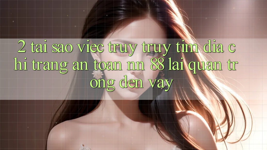 2. Tại Sao Việc Truy truy tìm “Địa chỉ trang An Toàn nn 88” Lại Quan Trọng Đến Vậy?