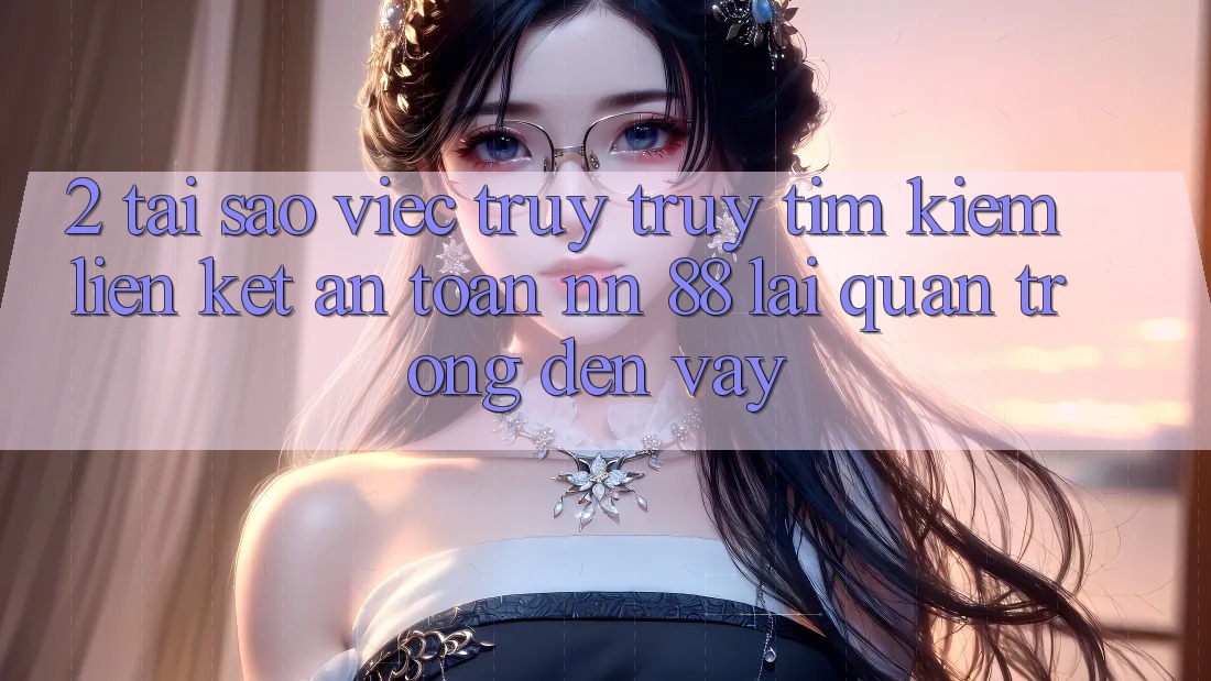 2. Tại Sao Việc Truy truy tìm kiếm “Liên kết An Toàn nn 88” Lại Quan Trọng Đến Vậy?