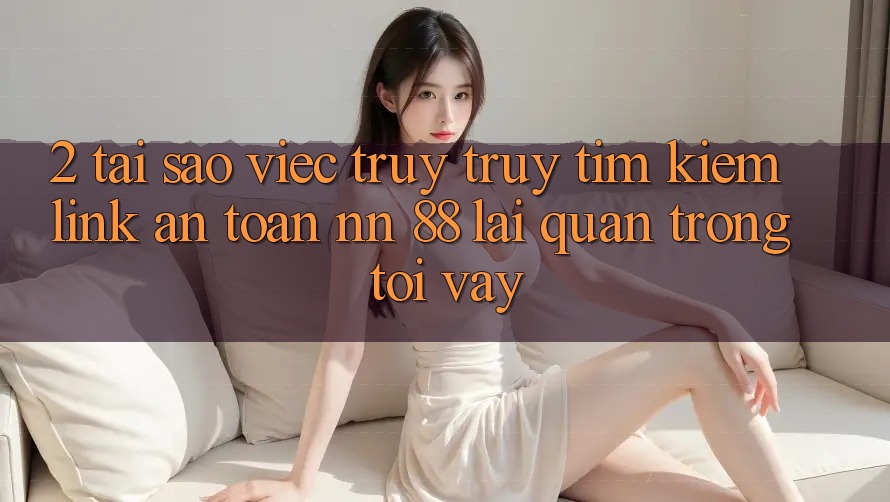 2. Tại Sao Việc Truy truy tìm Kiếm “Link An Toàn nn 88” Lại Quan Trọng Tới Vậy?
