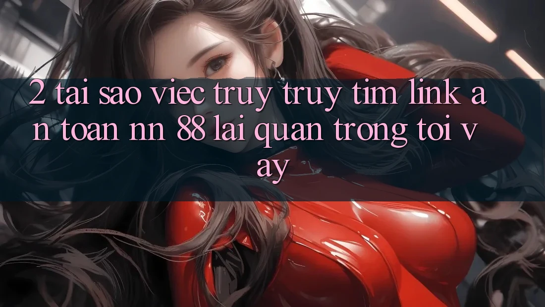 2. Tại Sao Việc Truy truy tìm “Link An Toàn nn 88” Lại Quan Trọng Tới Vậy?