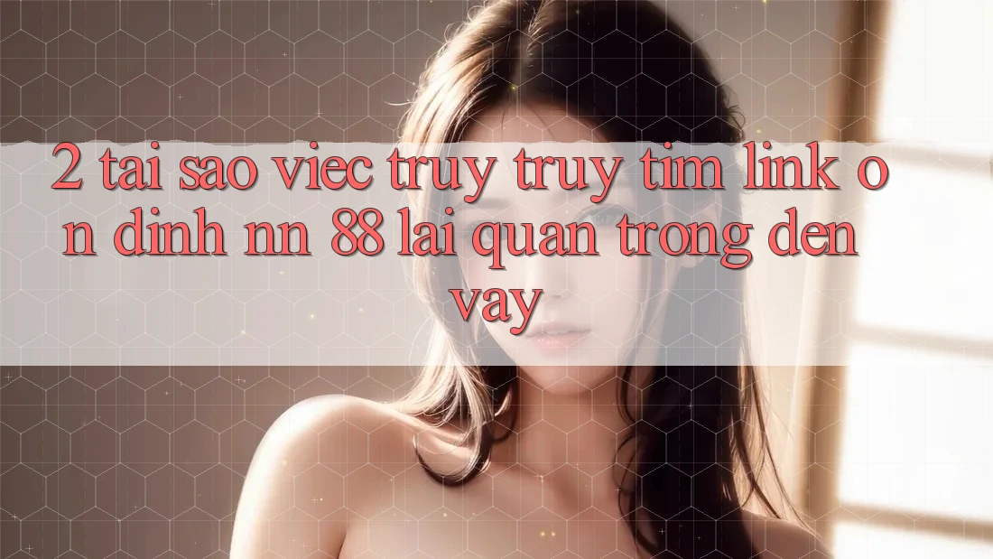 2. Tại Sao Việc Truy truy tìm “Link Ổn định nn 88” Lại Quan Trọng Đến Vậy?