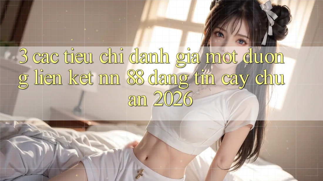 3. Các Tiêu Chí Đánh Giá Một Đường Liên kết nn 88 Đáng tin cậy Chuẩn 2026