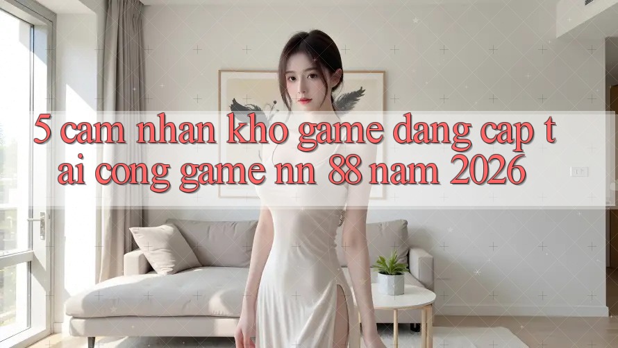 5. Cảm nhận Kho Game Đẳng Cấp Tại Cổng Game nn 88 Năm 2026