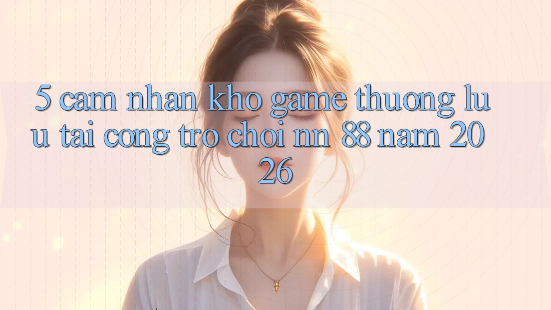 5. Cảm nhận Kho Game Thượng lưu Tại Cổng Trò chơi nn 88 Năm 2026