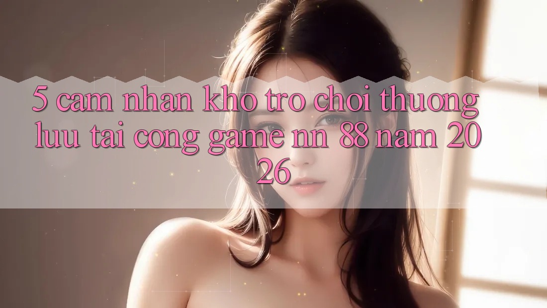 5. Cảm nhận Kho Trò chơi Thượng lưu Tại Cổng Game nn 88 Năm 2026