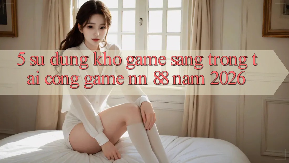 5. Sử dụng Kho Game Sang trọng Tại Cổng Game nn 88 Năm 2026