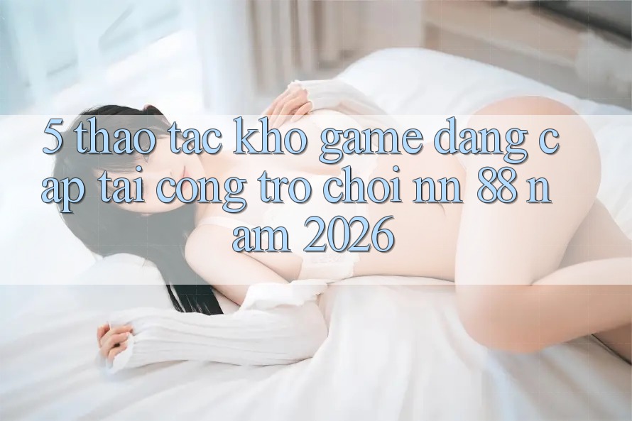5. Thao tác Kho Game Đẳng cấp Tại Cổng Trò chơi nn 88 Năm 2026