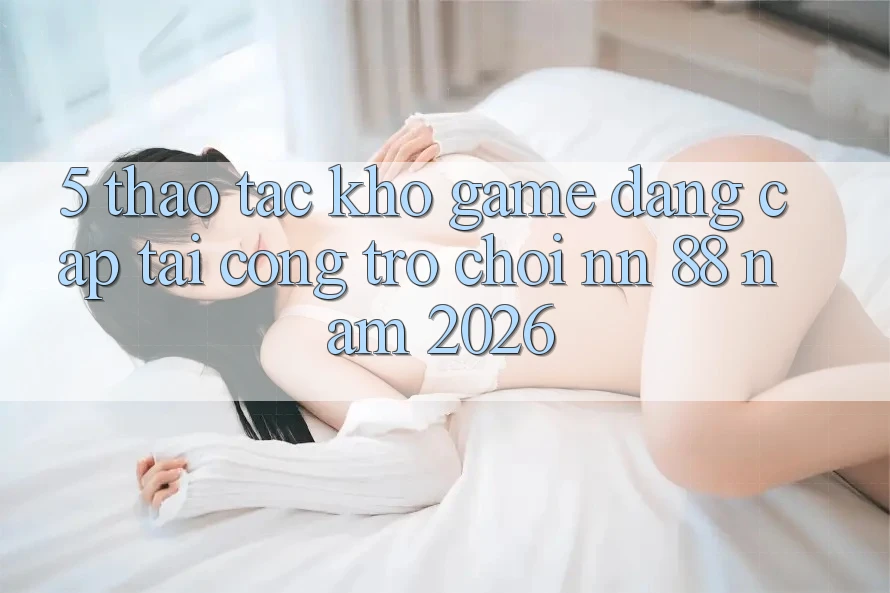 5. Thao tác Kho Game Đẳng Cấp Tại Cổng Trò chơi nn 88 Năm 2026