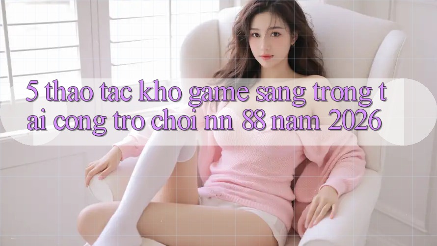 5. Thao tác Kho Game Sang trọng Tại Cổng Trò chơi nn 88 Năm 2026