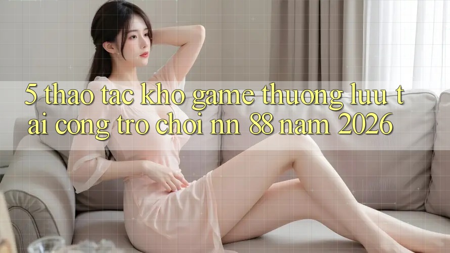 5. Thao tác Kho Game Thượng lưu Tại Cổng Trò chơi nn 88 Năm 2026