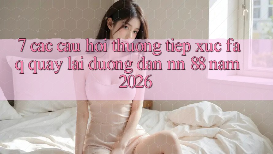 7. Các Câu Hỏi Thường Tiếp xúc (FAQ) Quay lại Đường dẫn nn 88 Năm 2026
