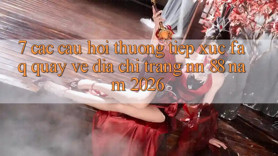 7. Các Câu Hỏi Thường Tiếp xúc (FAQ) Quay về Địa chỉ trang nn 88 Năm 2026
