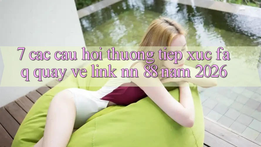 7. Các Câu Hỏi Thường Tiếp xúc (FAQ) Quay về Link nn 88 Năm 2026