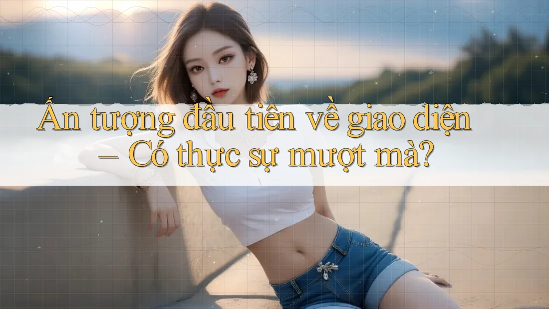 Ấn tượng đầu tiên về giao diện – Có thực sự mượt mà?