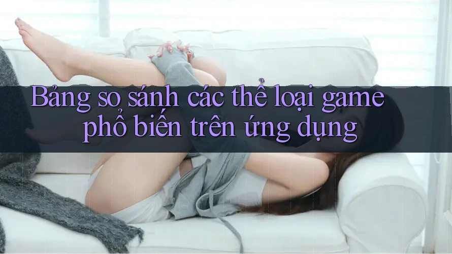 Bảng so sánh các thể loại game phổ biến trên ứng dụng