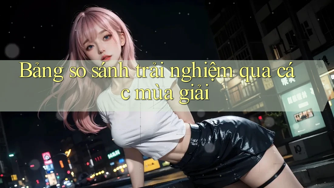 Bảng so sánh trải nghiệm qua các mùa giải