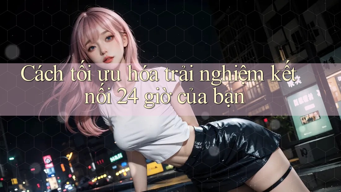 Cách tối ưu hóa trải nghiệm kết nối 24 giờ của bạn
