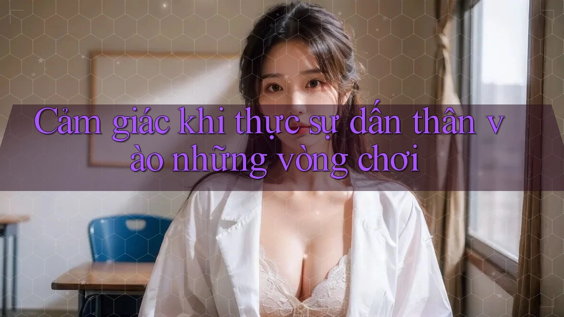 Cảm giác khi thực sự dấn thân vào những vòng chơi