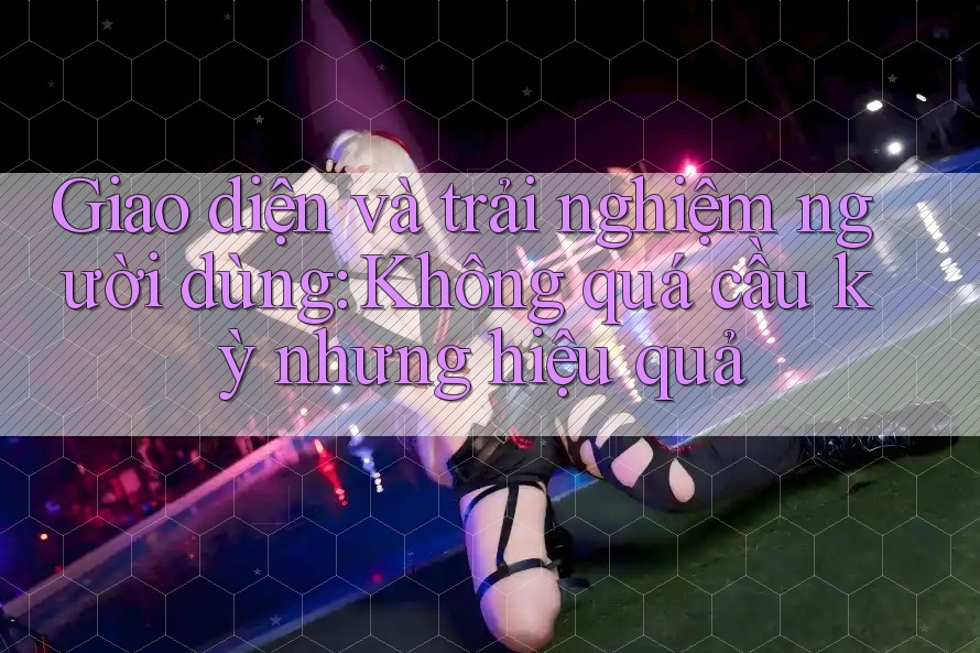 Giao diện và trải nghiệm người dùng: Không quá cầu kỳ nhưng hiệu quả