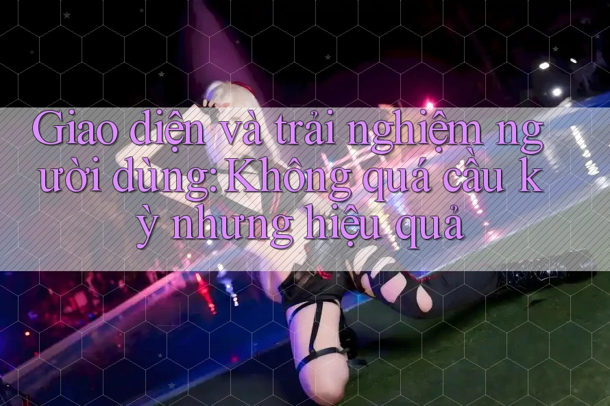 Giao diện và trải nghiệm người dùng: Không quá cầu kỳ nhưng hiệu quả