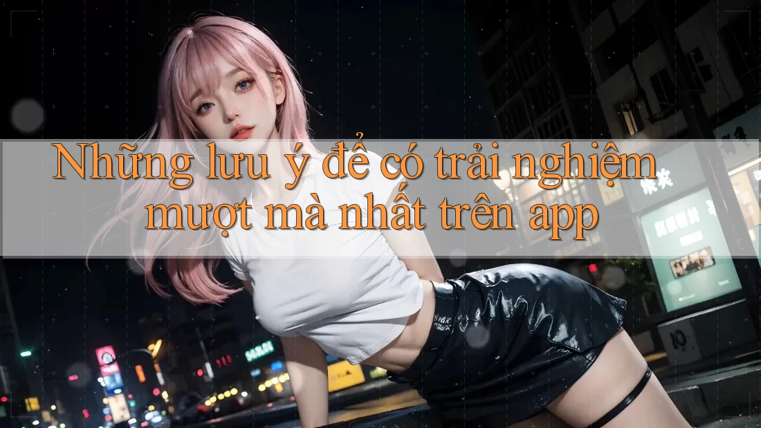 Những lưu ý để có trải nghiệm mượt mà nhất trên app