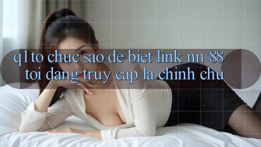 Q1: Tổ chức sao để biết link nn 88 tôi đang truy cập là chính chủ?