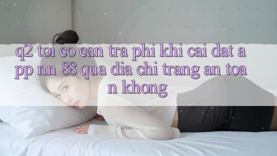 Q2: Tôi có cần trả phí khi cài đặt app nn 88 qua địa chỉ trang an toàn không?