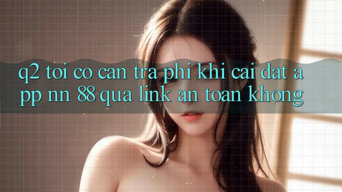 Q2: Tôi có cần trả phí khi cài đặt app nn 88 qua link an toàn không?