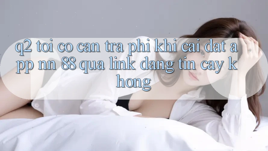 Q2: Tôi có cần trả phí khi cài đặt app nn 88 qua link đáng tin cậy không?