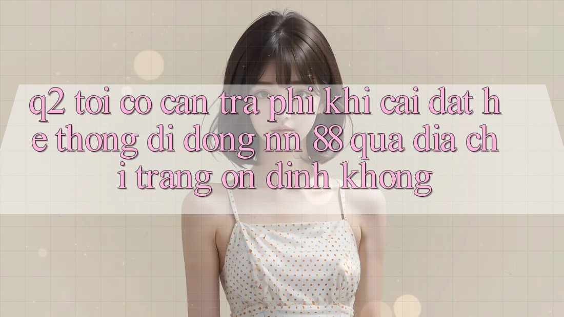 Q2: Tôi có cần trả phí khi cài đặt hệ thống di động nn 88 qua địa chỉ trang ổn định không?