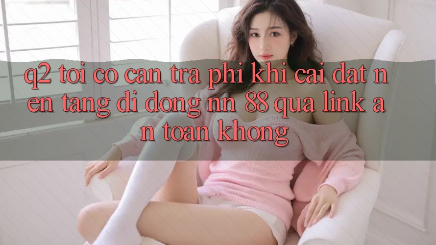 Q2: Tôi có cần trả phí khi cài đặt nền tảng di động nn 88 qua link an toàn không?