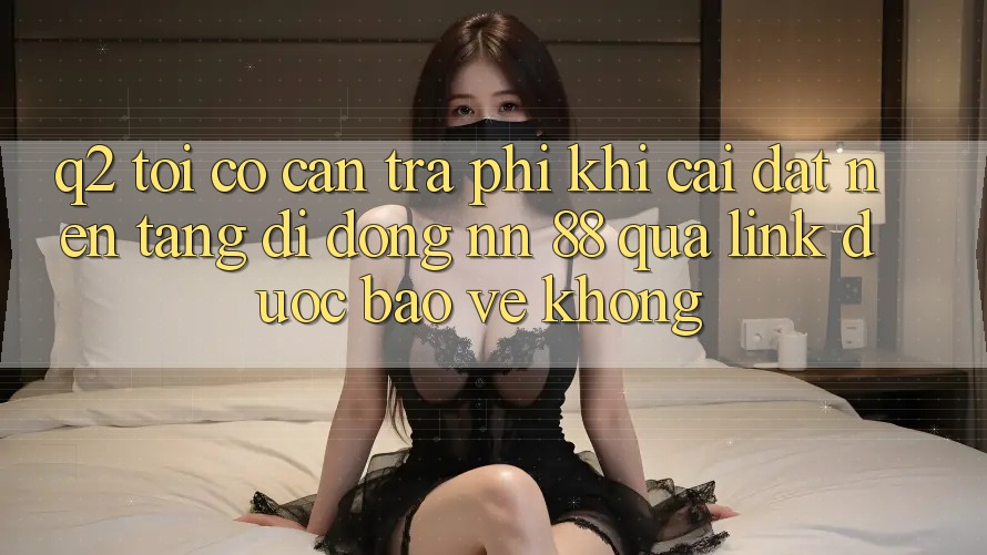 Q2: Tôi có cần trả phí khi cài đặt nền tảng di động nn 88 qua link được bảo vệ không?