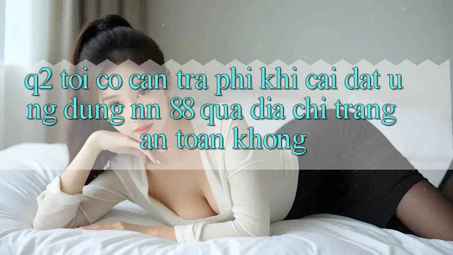 Q2: Tôi có cần trả phí khi cài đặt ứng dụng nn 88 qua địa chỉ trang an toàn không?