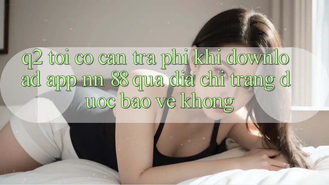 Q2: Tôi có cần trả phí khi download app nn 88 qua địa chỉ trang được bảo vệ không?