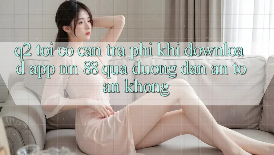 Q2: Tôi có cần trả phí khi download app nn 88 qua đường dẫn an toàn không?